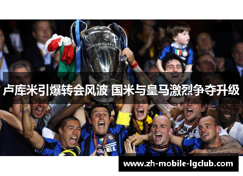 卢库米引爆转会风波 国米与皇马激烈争夺升级
