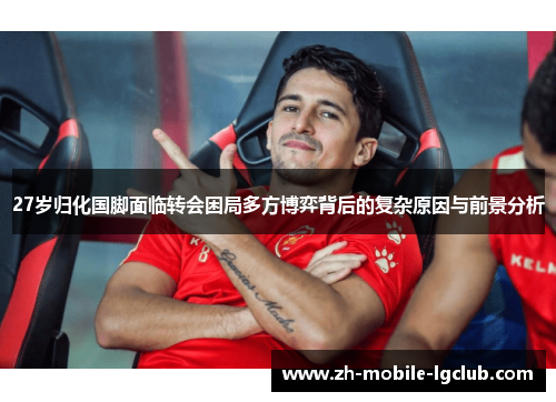 27岁归化国脚面临转会困局多方博弈背后的复杂原因与前景分析