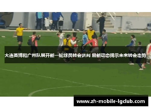 大连英博和广州队展开新一轮球员转会谈判 最新动态揭示未来转会走势