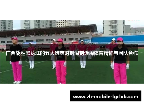 广西战胜黑龙江的五大难忘时刻深刻诠释体育精神与团队合作