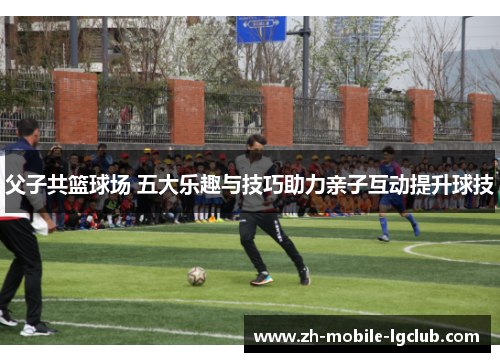 父子共篮球场 五大乐趣与技巧助力亲子互动提升球技